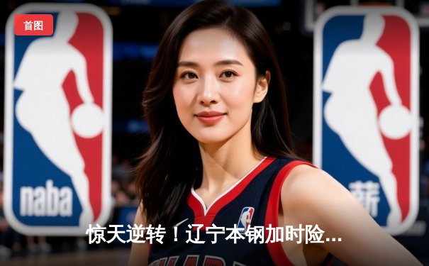 惊天逆转！辽宁本钢加时险胜广东宏远，赵继伟33分献准绝杀