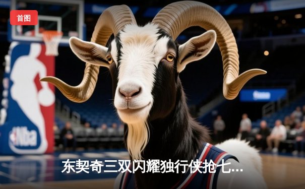 东契奇三双闪耀独行侠抢七胜雷霆，独行侠时隔两年再进西部决赛