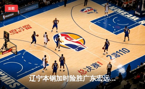 辽宁本钢加时险胜广东宏远 CBA半决赛上演史诗级对决