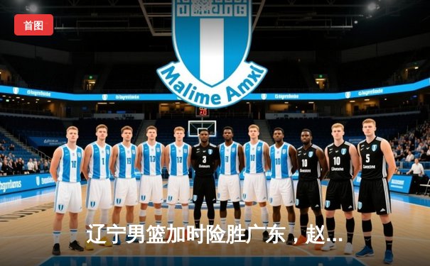 辽宁男篮加时险胜广东，赵继伟35分导演惊天逆转